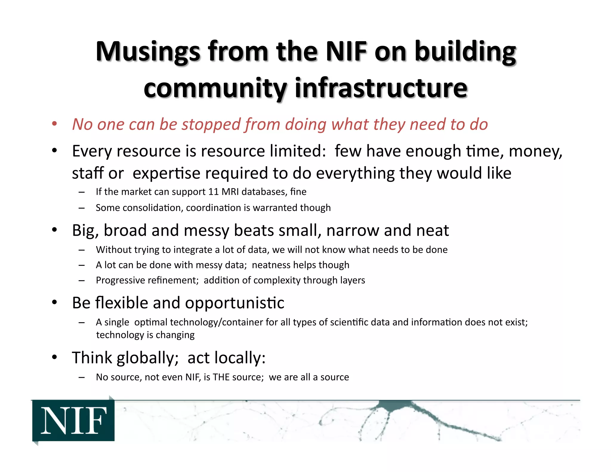 •  No	
  one	
  can	
  be	
  stopped	
  from	
  doing	
  what	
  they	
  need	
  to	
  do	
  	
  
•  Every	
  resource	
  is	
  resource	
  limited:	
  	
  few	
  have	
  enough	
  >me,	
  money,	
  
staﬀ	
  or	
  	
  exper>se	
  required	
  to	
  do	
  everything	
  they	
  would	
  like	
  
–  If	
  the	
  market	
  can	
  support	
  11	
  MRI	
  databases,	
  ﬁne	
  
–  Some	
  consolida>on,	
  coordina>on	
  is	
  warranted	
  though	
  
•  Big,	
  broad	
  and	
  messy	
  beats	
  small,	
  narrow	
  and	
  neat	
  
–  Without	
  trying	
  to	
  integrate	
  a	
  lot	
  of	
  data,	
  we	
  will	
  not	
  know	
  what	
  needs	
  to	
  be	
  done	
  
–  A	
  lot	
  can	
  be	
  done	
  with	
  messy	
  data;	
  	
  neatness	
  helps	
  though	
  
–  Progressive	
  reﬁnement;	
  	
  addi>on	
  of	
  complexity	
  through	
  layers	
  
•  Be	
  ﬂexible	
  and	
  opportunis>c	
  
–  A	
  single	
  	
  op>mal	
  technology/container	
  for	
  all	
  types	
  of	
  scien>ﬁc	
  data	
  and	
  informa>on	
  does	
  not	
  exist;	
  	
  
technology	
  is	
  changing	
  
•  Think	
  globally;	
  	
  act	
  locally:	
  
–  No	
  source,	
  not	
  even	
  NIF,	
  is	
  THE	
  source;	
  	
  we	
  are	
  all	
  a	
  source	
  
 