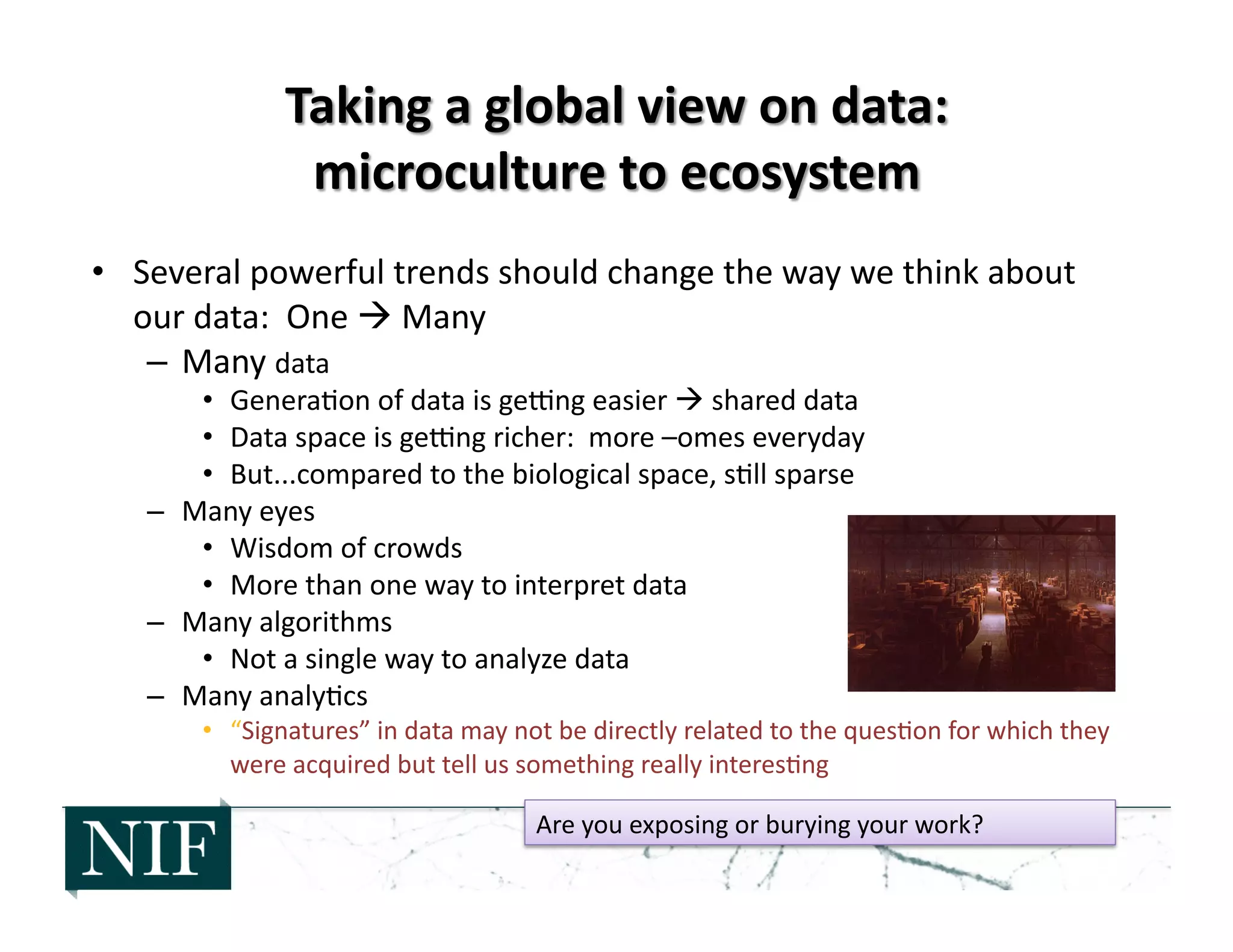 •  Several	
  powerful	
  trends	
  should	
  change	
  the	
  way	
  we	
  think	
  about	
  
our	
  data:	
  	
  One	
  	
  Many	
  
–  Many	
  data	
  
•  Genera>on	
  of	
  data	
  is	
  gewng	
  easier	
  	
  shared	
  data	
  
•  Data	
  space	
  is	
  gewng	
  richer:	
  	
  more	
  –omes	
  everyday	
  
•  But...compared	
  to	
  the	
  biological	
  space,	
  s>ll	
  sparse	
  
–  Many	
  eyes	
  
•  Wisdom	
  of	
  crowds	
  
•  More	
  than	
  one	
  way	
  to	
  interpret	
  data	
  
–  Many	
  algorithms	
  
•  Not	
  a	
  single	
  way	
  to	
  analyze	
  data	
  
–  Many	
  analy>cs	
  
•  “Signatures”	
  in	
  data	
  may	
  not	
  be	
  directly	
  related	
  to	
  the	
  ques>on	
  for	
  which	
  they	
  
were	
  acquired	
  but	
  tell	
  us	
  something	
  really	
  interes>ng	
  
Are	
  you	
  exposing	
  or	
  burying	
  your	
  work?	
  
 