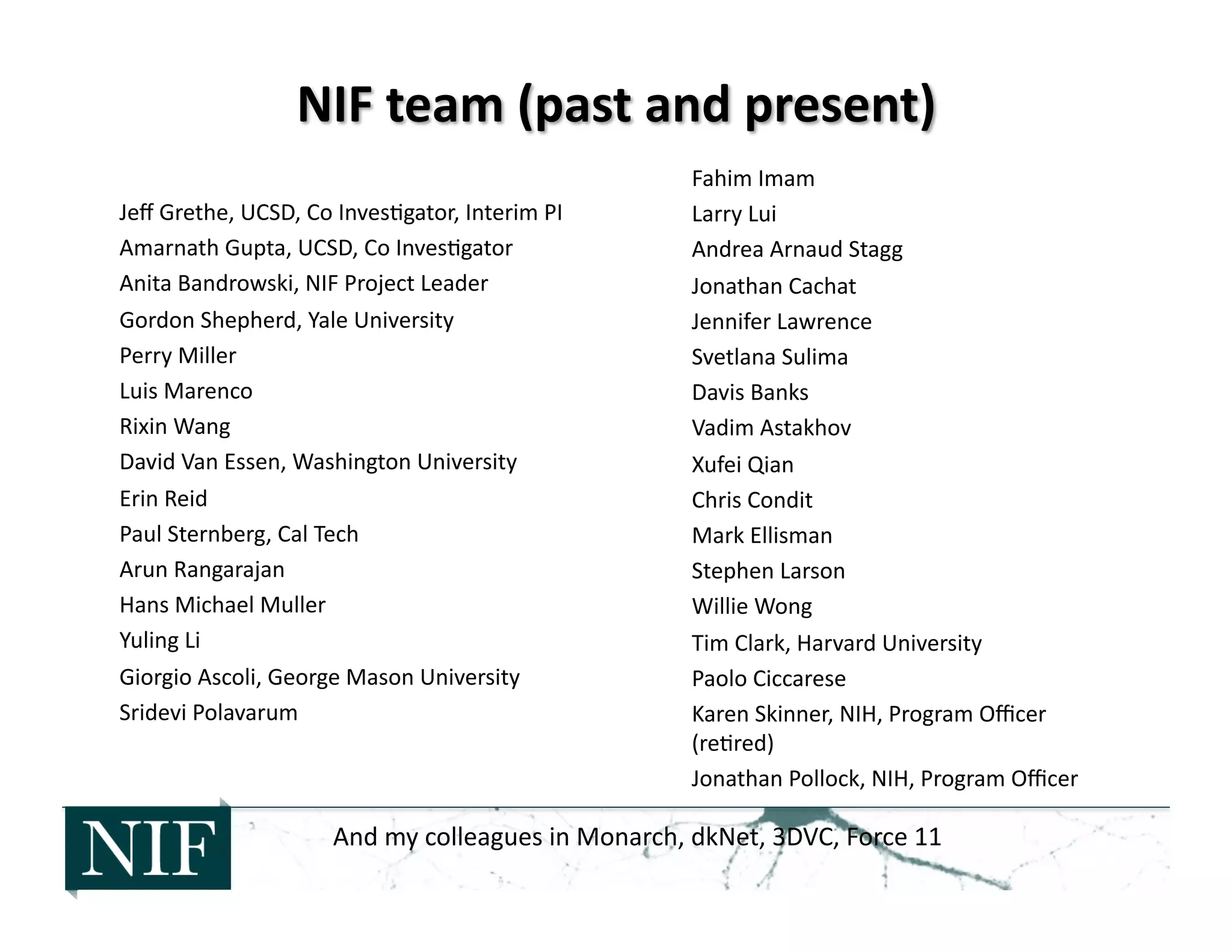 Jeﬀ	
  Grethe,	
  UCSD,	
  Co	
  Inves>gator,	
  Interim	
  PI	
  
Amarnath	
  Gupta,	
  UCSD,	
  Co	
  Inves>gator	
  
Anita	
  Bandrowski,	
  NIF	
  Project	
  Leader	
  
Gordon	
  Shepherd,	
  Yale	
  University	
  
Perry	
  Miller	
  
Luis	
  Marenco	
  
Rixin	
  Wang	
  
David	
  Van	
  Essen,	
  Washington	
  University	
  
Erin	
  Reid	
  
Paul	
  Sternberg,	
  Cal	
  Tech	
  
Arun	
  Rangarajan	
  
Hans	
  Michael	
  Muller	
  
Yuling	
  Li	
  
Giorgio	
  Ascoli,	
  George	
  Mason	
  University	
  
Sridevi	
  Polavarum	
  
Fahim	
  Imam	
  
Larry	
  Lui	
  
Andrea	
  Arnaud	
  Stagg	
  
Jonathan	
  Cachat	
  
Jennifer	
  Lawrence	
  
Svetlana	
  Sulima	
  
Davis	
  Banks	
  
Vadim	
  Astakhov	
  
Xufei	
  Qian	
  
Chris	
  Condit	
  
Mark	
  Ellisman	
  
Stephen	
  Larson	
  
Willie	
  Wong	
  
Tim	
  Clark,	
  Harvard	
  University	
  
Paolo	
  Ciccarese	
  
Karen	
  Skinner,	
  NIH,	
  Program	
  Oﬃcer	
  
(re>red)	
  
Jonathan	
  Pollock,	
  NIH,	
  Program	
  Oﬃcer	
  
And	
  my	
  colleagues	
  in	
  Monarch,	
  dkNet,	
  3DVC,	
  Force	
  11	
  
 
