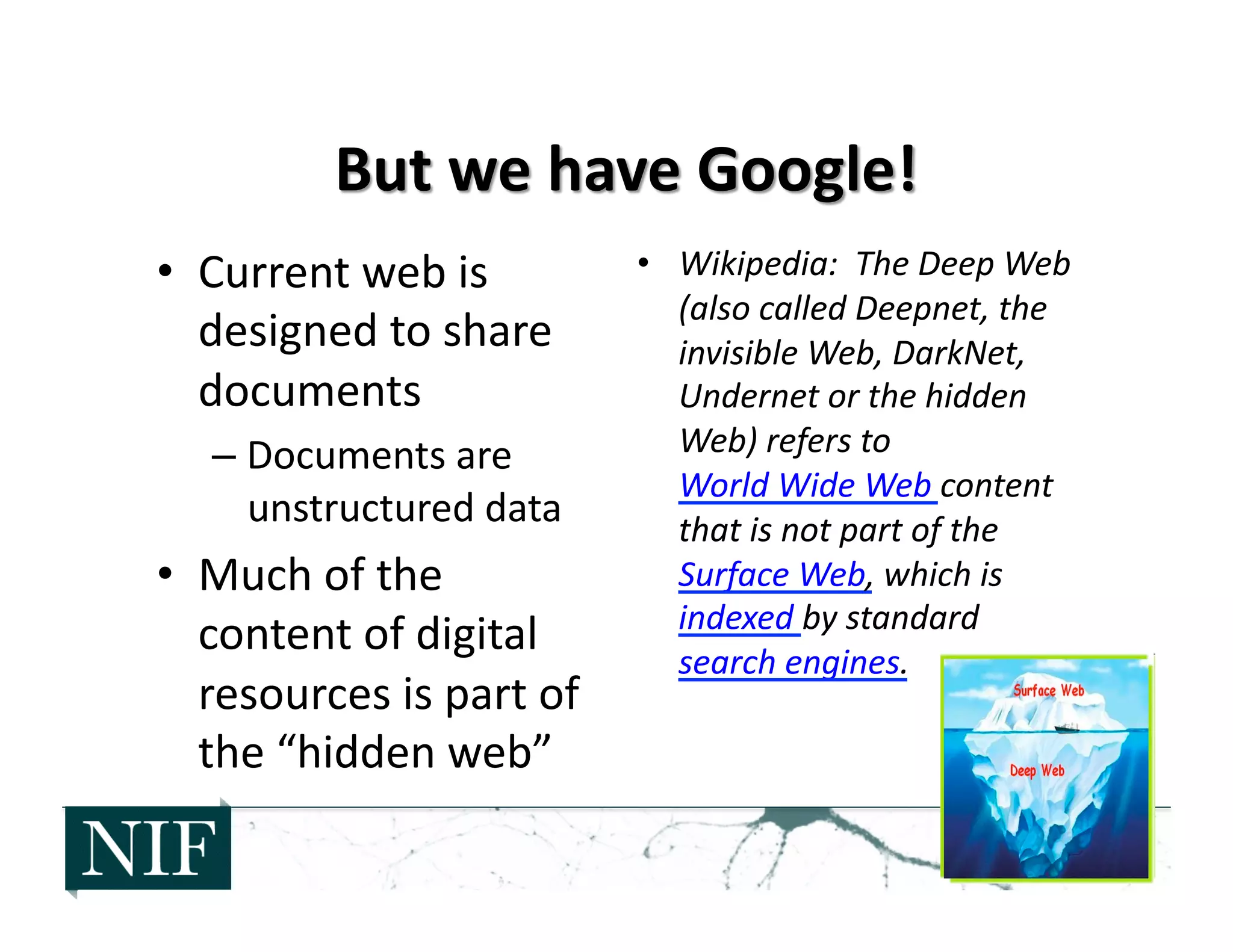 •  Current	
  web	
  is	
  
designed	
  to	
  share	
  
documents	
  
– Documents	
  are	
  
unstructured	
  data	
  
•  Much	
  of	
  the	
  
content	
  of	
  digital	
  
resources	
  is	
  part	
  of	
  
the	
  “hidden	
  web”	
  
•  Wikipedia:	
  	
  The	
  Deep	
  Web	
  
(also	
  called	
  Deepnet,	
  the	
  
invisible	
  Web,	
  DarkNet,	
  
Undernet	
  or	
  the	
  hidden	
  
Web)	
  refers	
  to	
  
World	
  Wide	
  Web	
  content	
  
that	
  is	
  not	
  part	
  of	
  the	
  
Surface	
  Web,	
  which	
  is	
  
indexed	
  by	
  standard	
  
search	
  engines.	
  
 