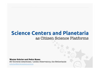 Science Centers and Planetaria	
                           as Citizen Science Platforms
                                                      




Wouter Schrier and Pedro Russo
EU Universe Awareness / Leiden Observatory, the Netherlands
schrier@strw.leidenuniv.nl 
 