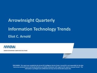 ArrowInsight QuarterlyInformation Technology TrendsEliot C. Arnold DISCLAIMER:  This report was compiled by the Arrow ECS Intelligence Service Center. Arrow ECS is not responsible for the data inaccuracy contained herein and hereby disclaims any liability whatsoever with regard to this report or any part hereof.  This information is privileged and confidential and may not be shared with anyone else. 