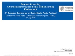 © author(s) of these slides including research results from the KOM research network and TU Darmstadt; otherwise it is specified at the respective slide
14-Jul-15
Dr.-Ing. Johannes Konert
René Lipkowsky
KOM - Multimedia Communications Lab
Request 4 Learning
A Connectivism Inspired Social Media Learning
Environment
2nd European Conference on Social Media, Porto, Portugal
Mini track on Social Media Technologies for Learning and Teaching
9th July 2015
 