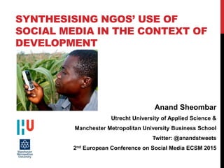SYNTHESISING NGOS’ USE OF
SOCIAL MEDIA IN THE CONTEXT OF
DEVELOPMENT
Anand Sheombar
Utrecht University of Applied Science &
Manchester Metropolitan University Business School
Twitter: @anandstweets
2nd European Conference on Social Media ECSM 2015
 