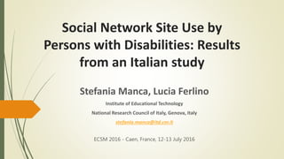 Social Network Site Use by
Persons with Disabilities: Results
from an Italian study
Stefania Manca, Lucia Ferlino
Institute of Educational Technology
National Research Council of Italy, Genova, Italy
stefania.manca@itd.cnr.it
ECSM 2016 - Caen, France, 12-13 July 2016
 