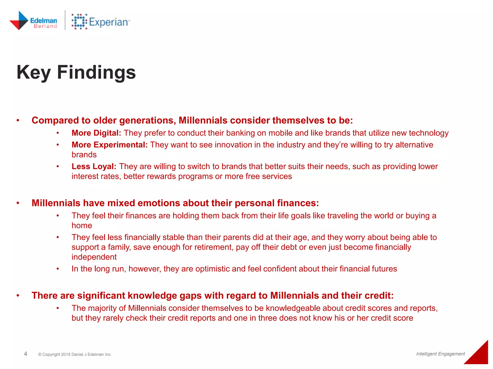 4 © Copyright 2015 Daniel J Edelman Inc. Intelligent Engagement
• Compared to older generations, Millennials consider themselves to be:
• More Digital: They prefer to conduct their banking on mobile and like brands that utilize new technology
• More Experimental: They want to see innovation in the industry and they’re willing to try alternative
brands
• Less Loyal: They are willing to switch to brands that better suits their needs, such as providing lower
interest rates, better rewards programs or more free services
• Millennials have mixed emotions about their personal finances:
• They feel their finances are holding them back from their life goals like traveling the world or buying a
home
• They feel less financially stable than their parents did at their age, and they worry about being able to
support a family, save enough for retirement, pay off their debt or even just become financially
independent
• In the long run, however, they are optimistic and feel confident about their financial futures
• There are significant knowledge gaps with regard to Millennials and their credit:
• The majority of Millennials consider themselves to be knowledgeable about credit scores and reports,
but they rarely check their credit reports and one in three does not know his or her credit score
Key Findings
 