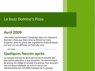 Le buzz Domino’s Pizza


Avril 2009
Une vidéo représentant 2 employés dans un restaurant
Domino’s Pizza aux Etats-Unis se filmant en train
d’ajouter, dans les pizza, des ingrédients d’abord passés
par leur nez est diffusée sur Youtube.com
    lien vidéo :http://www.youtube.com/watch?v=OhBmWxQpedI

Quelques heures après
La marque renvoie les deux personnes et entame des
poursuites judiciaires à leur encontre. Un communiqué
de presse est rédigé et envoyé à la presse, leur assurant
que ces deux employés ne sont en aucun cas
représentatifs des 125 000 employés de la marque.
 