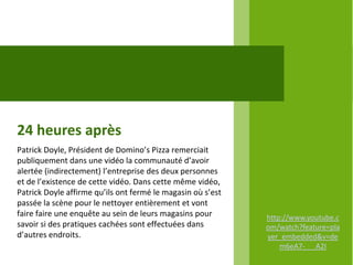 24 heures après
Patrick Doyle, Président de Domino’s Pizza remerciait
publiquement dans une vidéo la communauté d’avoir
alertée (indirectement) l’entreprise des deux personnes
et de l’existence de cette vidéo. Dans cette même vidéo,
Patrick Doyle affirme qu’ils ont fermé le magasin où s’est
passée la scène pour le nettoyer entièrement et vont
faire faire une enquête au sein de leurs magasins pour       http://www.youtube.c
savoir si des pratiques cachées sont effectuées dans         om/watch?feature=pla
d’autres endroits.                                           yer_embedded&v=de
                                                                 m6eA7- A2I
 