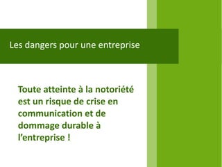 Les dangers pour une entreprise



  Toute atteinte à la notoriété
  est un risque de crise en
  communication et de
  dommage durable à
  l’entreprise !
 