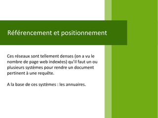 Référencement et positionnement


Ces réseaux sont tellement denses (on a vu le
nombre de page web indexées) qu’il faut un ou
plusieurs systèmes pour rendre un document
pertinent à une requête.

A la base de ces systèmes : les annuaires.
 