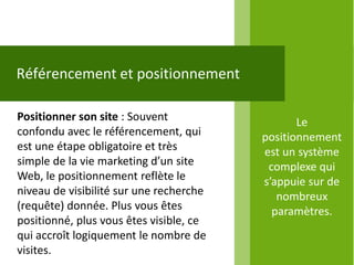 Référencement et positionnement

Positionner son site : Souvent                  Le
confondu avec le référencement, qui      positionnement
est une étape obligatoire et très        est un système
simple de la vie marketing d’un site      complexe qui
Web, le positionnement reflète le        s’appuie sur de
niveau de visibilité sur une recherche      nombreux
(requête) donnée. Plus vous êtes           paramètres.
positionné, plus vous êtes visible, ce
qui accroît logiquement le nombre de
visites.
 
