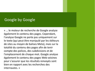 Google by Google

« … le moteur de recherche de Google analyse
également le contenu des pages. Cependant,
l'analyse Google ne porte pas uniquement sur
le texte (qui peut être manipulé par les éditeurs
de sites au moyen de balises Meta), mais sur la
totalité du contenu des pages afin de tenir
compte des polices, des subdivisions et de
l'emplacement de chaque mot. Google analyse
également le contenu des pages Web voisines
pour s'assurer que les résultats renvoyés sont
bien en rapport avec les recherches des
internautes. »
 