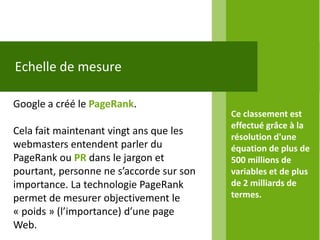Echelle de mesure

Google a créé le PageRank.
                                          Ce classement est
                                          effectué grâce à la
Cela fait maintenant vingt ans que les
                                          résolution d'une
webmasters entendent parler du            équation de plus de
PageRank ou PR dans le jargon et          500 millions de
pourtant, personne ne s’accorde sur son   variables et de plus
importance. La technologie PageRank       de 2 milliards de
permet de mesurer objectivement le        termes.
« poids » (l’importance) d’une page
Web.
 