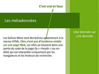 C’est vrai et faux



 Les métadonnées

                                                     Une donnée sur
Les balises Meta sont des balises appartenant à la
                                                      une donnée
norme HTML. Elles n’ont pas d’incidence visible
sur une page Web, car elles se trouvent dans une
partie du code de la page (le « <head> » ou en-
tête) qui est interprété uniquement par les
navigateurs et les moteurs de recherche.
 