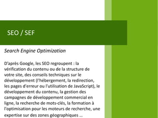 SEO / SEF

Search Engine Optimization

D’après Google, les SEO regroupent : la
vérification du contenu ou de la structure de
votre site, des conseils techniques sur le
développement (l'hébergement, la redirection,
les pages d'erreur ou l'utilisation de JavaScript), le
développement du contenu, la gestion des
campagnes de développement commercial en
ligne, la recherche de mots-clés, la formation à
l'optimisation pour les moteurs de recherche, une
expertise sur des zones géographiques …
 