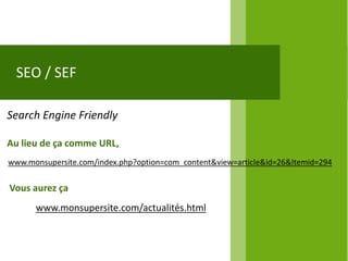 SEO / SEF

Search Engine Friendly

Au lieu de ça comme URL,
www.monsupersite.com/index.php?option=com_content&view=article&id=26&Itemid=294


Vous aurez ça
      www.monsupersite.com/actualités.html
 