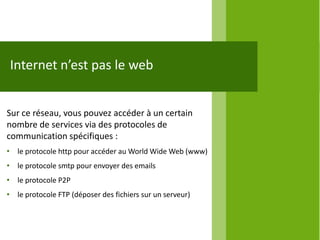 Internet n’est pas le web


Sur ce réseau, vous pouvez accéder à un certain
nombre de services via des protocoles de
communication spécifiques :
• le protocole http pour accéder au World Wide Web (www)
• le protocole smtp pour envoyer des emails
• le protocole P2P
• le protocole FTP (déposer des fichiers sur un serveur)
 