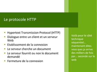Le protocole HTTP

 Hypertext Transmission Protocol (HTTP)
                                           Voilà pour le côté
 Dialogue entre un client et un serveur
                                           technique
  Web
                                           séquentiel…
 Etablissement de la connexion            maintenant dites
 Le serveur cherche un document           vous que ça arrive
 Le serveur fournit ou non le document    des milliers de fois
  demandé                                  par… seconde sur le
 Fermeture de la connexion                web
 