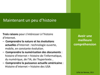 Maintenant un peu d’histoire

Trois raisons pour s’intéresser à l’histoire
d’Internet.
                                                        Avoir une
– Comprendre la nature et les évolutions                meilleure
  actuelles d’Internet : technologie ouverte,         compréhension
  mobile, en constante évolution.
– Comprendre la numérisation des documents :
  histoire d’Internet = histoire de l’informatique,
  du numérique, de l’IA, de l’hypertexte…
– Comprendre la puissance actuelle américaine :
  Histoire d’internet = histoire des USA
                                                       Urfist de Rennes, 2011
 