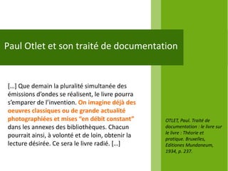 Paul Otlet et son traité de documentation


*…+ Que demain la pluralité simultanée des
émissions d’ondes se réalisent, le livre pourra
s’emparer de l’invention. On imagine déjà des
oeuvres classiques ou de grande actualité
photographiées et mises “en débit constant”        OTLET, Paul. Traité de
dans les annexes des bibliothèques. Chacun         documentation : le livre sur
                                                   le livre : Théorie et
pourrait ainsi, à volonté et de loin, obtenir la   pratique. Bruxelles,
lecture désirée. Ce sera le livre radié. *…+       Editiones Mundaneum,
                                                   1934, p. 237.
 