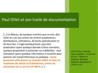 Paul Otlet et son traité de documentation


*…+ Le Réseau, de quelque manière que ce soit, doit
relier les uns aux autres les centres producteurs,
distributeurs, utilisateurs, de toute spécialisation et
de tout lieu. Il s’agit pratiquement, que tout
producteur ayant quelque donnée à faire connaître,
quelque proposition à présenter ou à défendre - tout      OTLET, Paul. Traité de
utilisateur ayant quelque information à recueillir pour   documentation : le livre sur
avancer son travail théorique ou pratique - toute         le livre : Théorie et
personne enfin puisse au moindre effort et avec un        pratique. Bruxelles,
                                                          Editiones Mundaneum,
maximum de sûreté et d’abondance, entrer en               1934, p. 415
possession de ce qui lui est offert. *…+
 