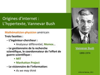 Origines d’internet :
L’hypertexte, Vannevar Bush
 Mathématicien-physicien américain
 Trois facettes :
  – L’ingénieur-chercheur :
         • Analyseur différentiel, Memex…
  – Le gestionnaire de la recherche               Vannevar Bush
  scientifique, le coordonnateur de l'effort de     1890-1974
  guerre scientifique :
         • MIT
         • Manhattan Project
  – Le visionnaire de l’information:
         • As we may think                         Urfist de Rennes, 2011
 