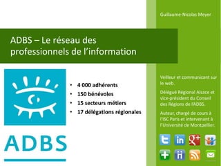 Guillaume-Nicolas Meyer




ADBS – Le réseau des
professionnels de l’information

                                              Veilleur et communicant sur
              •   4 000 adhérents             le web.

              •   150 bénévoles               Délégué Régional Alsace et
                                              vice-président du Conseil
              •   15 secteurs métiers         des Régions de l’ADBS.
              •   17 délégations régionales   Auteur, chargé de cours à
                                              l’ISC Paris et intervenant à
                                              l’Université de Montpellier.
 