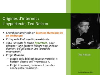Origines d’internet :
L’hypertexte, Ted Nelson
• Chercheur américain en Sciences Humaines et
  en littérature
• Critique de l’informatique existante
• 1965 : invente le terme hypertext , pour
  désigner "une écriture-lecture non-linéaire
  donnant à l'utilisateur une liberté de
  mouvement"
• Projet Xanadu :                               Ted Nelson
   – utopie de la bibliothèque universelle, «
      horizon absolu de l’hypertexte »,
   – Projet immense, commencé dans les
      années 60 et inachevé…
                                                Urfist de Rennes, 2011
 