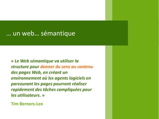 … un web… sémantique


 « Le Web sémantique va utiliser la
 structure pour donner du sens au contenu
 des pages Web, en créant un
 environnement où les agents logiciels en
 parcourant les pages pourront réaliser
 rapidement des tâches compliquées pour
 les utilisateurs. »
 Tim Berners-Lee
 