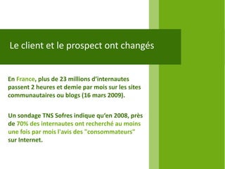 Le client et le prospect ont changés


En France, plus de 23 millions d’internautes
passent 2 heures et demie par mois sur les sites
communautaires ou blogs (16 mars 2009).


Un sondage TNS Sofres indique qu‘en 2008, près
de 70% des internautes ont recherché au moins
une fois par mois l'avis des "consommateurs"
sur Internet.
 