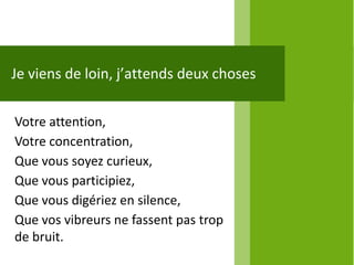 Je viens de loin, j’attends deux choses

Votre attention,
Votre concentration,
Que vous soyez curieux,
Que vous participiez,
Que vous digériez en silence,
Que vos vibreurs ne fassent pas trop
de bruit.
 