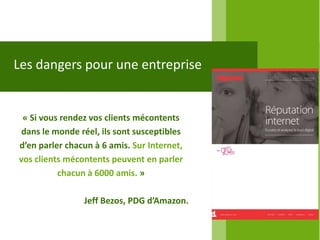 Les dangers pour une entreprise


 « Si vous rendez vos clients mécontents
 dans le monde réel, ils sont susceptibles
d’en parler chacun à 6 amis. Sur Internet,
vos clients mécontents peuvent en parler
          chacun à 6000 amis. »

                Jeff Bezos, PDG d’Amazon.
 
