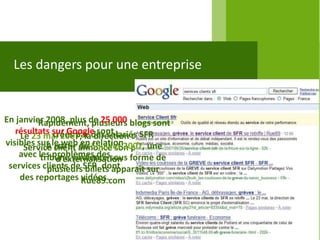 Les dangers pour une entreprise


En janvier 2008, plus de 25 000 blogs sont
         Rapidement, plusieurs
   résultats sur Google sont
    Le 23 mai 2007, lades salariés SFR
              créés par direction de SFR
visibles sur le web du 5 juillet 2007, une
            A partir en relation
     Service client annonce son projet
    avec les problèmes dessous forme de
          tribune virulente
               d’externalisation
 services clients de SFR, dont
            plusieurs billets apparaît sur
    des reportages Rue89.com
                     vidéos.
 