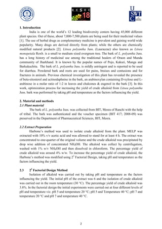 2
1. Introduction
India is one of the world’s 12 leading biodiversity centers having 45,000 different
plant species. Out of these, about 7,000-7,500 plants are being used for their medicinal values
[1]. The use of herbal drugs as complementary medicine is prevalent and gaining world wide
popularity. Many drugs are derived directly from plants; while the others are chemically
modified natural products [2]. Litsea polyantha Juss. (Lauraceae) also known as Litsea
monopetala Roxb. is a small to medium sized evergreen tree. The bark of L. polyantha Juss.
has a long history of medicinal use among the traditional healers of Oraon and Munda
community of Jharkhand. It is known by the popular names of Pojo, Kakuri, Munga and
Barkukuchita. The bark of L. polyantha Juss. is mildly astringent and is reported to be used
for diarrhea. Powdered bark and roots are used for pains, bruises and contusions and for
fractures in animals. Previous chemical investigation of this plant has revealed the presence
of beta-sitosterol and actinodaphnine in the bark, an arabinoxylan containing D-xylose and L-
arabinose in a molar ratio of 1:2 in leaves and chalcones & eugenol in the bark [3]. In this
work, optimization process for increasing the yield of crude alkaloid from Litsea polyantha
Juss. bark was performed by taking pH and temperature as the factors influencing the yield.
2. Material and methods
2.1 Plant material
The bark of L. polyantha Juss. was collected from BIT, Mesra of Ranchi with the help
of tribal. The bark was authenticated and the voucher specimen (BIT 417; 2008-09) was
preserved in the Department of Pharmaceutical Sciences, BIT, Mesra.
2.2 Extract Preparation
Harbone’s method was used to isolate crude alkaloid from the plant. MELP was
extracted with 10% v/v acetic acid and was allowed to stand for at least 4 h. The extract was
concentrated to one-quarter of the original volume and the crude alkaloid was precipitated by
drop wise addition of concentrated NH4OH. The alkaloid was collect by centrifugation,
washed with 1% w/v NH4OH and then dissolved in chloroform. The percentage yield of
crude alkaloid was around 4% w/w. To increase the percentage yield of crude alkaloid, the
Harbone’s method was modified using 22
Factorial Design, taking pH and temperature as the
factors influencing the yield.
2.3 22
Factorial Design Method
Isolation of alkaloid was carried out by taking pH and temperature as the factors
influencing the yield. The initial pH of the extract was 6 and the isolation of crude alkaloid
was carried out in the room temperature (30 °C). The percentage yield of crude alkaloid was
3.8%. In the factorial design the initial experiments were carried out at four different levels of
pH and temperature viz. pH 5 and temperature 20 °C; pH 5 and Temperature 40 °C; pH 7 and
temperature 20 °C and pH 7 and temperature 40 °C.
 