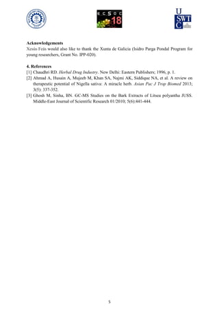 5
Acknowledgements
Xesús Feás would also like to thank the Xunta de Galicia (Isidro Parga Pondal Program for
young researchers, Grant No. IPP-020).
4. References
[1] Chaudhri RD. Herbal Drug Industry. New Delhi: Eastern Publishers; 1996, p. 1.
[2] Ahmad A, Husain A, Mujeeb M, Khan SA, Najmi AK, Siddique NA, et al. A review on
therapeutic potential of Nigella sativa: A miracle herb. Asian Pac J Trop Biomed 2013;
3(5): 337-352.
[3] Ghosh M, Sinha, BN. GC-MS Studies on the Bark Extracts of Litsea polyantha JUSS.
Middle-East Journal of Scientific Research 01/2010; 5(6):441-444.
 