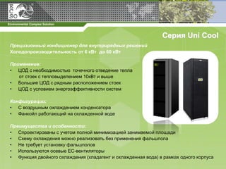 Серия Uni Cool
Прецизионный кондиционер для внутрирядных решений
Холодопроизводительность от 6 кВт до 60 кВт

Применение:
• ЦОД с необходимостью точечного отведение тепла
   от стоек с тепловыделением 10кВт и выше
• Большие ЦОД с рядным расположением стоек
• ЦОД с условием энергоэффективности систем

Конфигурации:
• С воздушным охлаждением конденсатора
• Фанкойл работающий на охлажденной воде

Преимущества и особенности:
• Спроектированы с учетом полной минимизацией занимаемой площади
• Схему охлаждения можно реализовать без применения фальшпола
• Не требует установку фальшполов
• Используются осевые ЕС-вентиляторы
• Функция двойного охлаждения (хладагент и охлажденная вода) в рамках одного корпуса
 