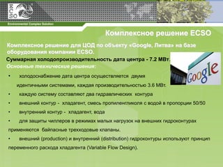 Комплексное решение ECSO
Комплексное решение для ЦОД по объекту «Google, Литва» на базе
оборудования компании ECSO.
Суммарная холодопроизводительность дата центра - 7.2 МВт.
Основные технические решения:
•   холодоснабжение дата центра осуществляется двумя
    идентичными системами, каждая производительностью 3.6 МВт.
•   каждую систему составляют два гидравлических контура
•   внешний контур - хладагент, смесь пропиленгликоля с водой в пропорции 50/50
•   внутренний контур - хладагент, вода
•   для защиты чиллеров в режимах малых нагрузок на внешних гидроконтурах
применяются байпасные трехходовые клапаны.
•   внешний (production) и внутренний (distribution) гидроконтуры используют принцип
переменного расхода хладагента (Variable Flow Design).
 