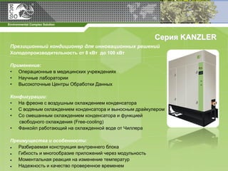 Серия KANZLER
Презиционный кондиционер для инновационных решений
Холодопроизводительность от 8 кВт до 100 кВт

Применение:
• Операционные в медицинских учреждениях
• Научные лаборатории
• Высокоточные Центры Обработки Данных

Конфигурации:
• На фреоне с воздушным охлаждением конденсатора
• С водяным охлаждением конденсатора и выносным драйкулером
• Со смешанным охлаждением конденсатора и функцией
   свободного охлаждения (Free-cooling)
• Фанкойл работающий на охлажденной воде от Чиллера

Преимущества и особенности:
  Разбираемая конструкция внутреннего блока
  Гибкость и многообразие приложений через модульность
  Моментальная реакция на изменение температур
  Надежность и качество проверенное временем
 