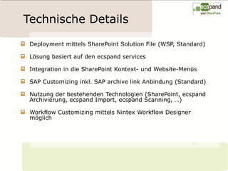 Technische Details

 Deployment mittels SharePoint Solution File (WSP, Standard)

 Lösung basiert auf den ecspand services

 Integration in die SharePoint Kontext- und Website-Menüs

 SAP Customizing inkl. SAP archive link Anbindung (Standard)

 Nutzung der bestehenden Technologien (SharePoint, ecspand
 Archivierung, ecspand Import, ecspand Scanning, …)

 Workflow Customizing mittels Nintex Workflow Designer
 möglich
 