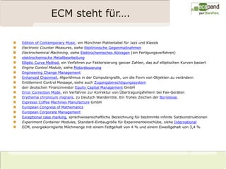 ECM steht für….

Edition of Contemporary Music, ein Münchner Plattenlabel für Jazz und Klassik
Electronic Counter Measures, siehe Elektronische Gegenmaßnahmen
Electrochemical Machining, siehe Elektrochemisches Abtragen (ein Fertigungsverfahren)
elektrochemische Metallbearbeitung
Elliptic Curve Method, ein Verfahren zur Faktorisierung ganzer Zahlen, das auf elliptischen Kurven basiert
Engine Control Module, siehe Motorsteuerung
Engineering Change Management
Enhanced Chainmail, Algorithmus in der Computergrafik, um die Form von Objekten zu verändern
Entitlement Control Message, siehe auch Zugangsberechtigungssystem
den deutschen Finanzinvestor Equity Capital Management GmbH
Error Correction Mode, ein Verfahren zur Korrektur von Übertragungsfehlern bei Fax-Geräten
Erythema chronicum migrans, zu Deutsch Wanderröte. Ein frühes Zeichen der Borreliose.
Espresso Coffee Machines Manufacture GmbH
European Congress of Mathematics
European Corporate Management
Exceptional case marking, sprachwissenschaftliche Bezeichnung für bestimmte infinite Satzkonstruktionen
Experiment Container Modules, Standard-Einbaugröße für Experimenteinschübe, siehe International
ECM, energiekorrigierte Milchmenge mit einem Fettgehalt von 4 % und einem Eiweißgehalt von 3,4 %
 