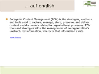 … auf english

Enterprise Content Management (ECM) is the strategies, methods
and tools used to capture, manage, store, preserve, and deliver
content and documents related to organizational processes. ECM
tools and strategies allow the management of an organization's
unstructured information, wherever that information exists.

www.aiim.org
 