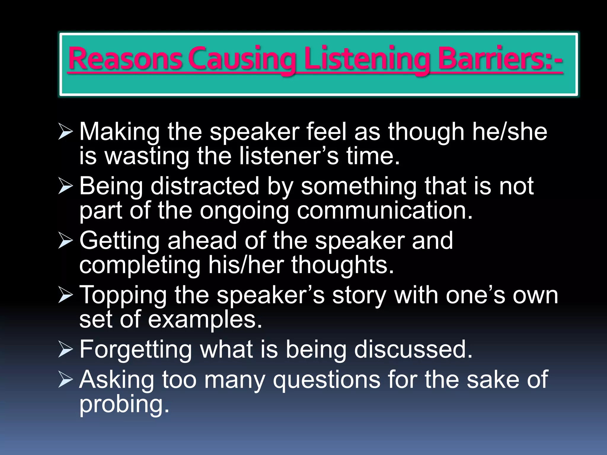ReasonsCausing Listening Barriers:-
 Making the speaker feel as though he/she
is wasting the listener’s time.
 Being distracted by something that is not
part of the ongoing communication.
 Getting ahead of the speaker and
completing his/her thoughts.
 Topping the speaker’s story with one’s own
set of examples.
 Forgetting what is being discussed.
 Asking too many questions for the sake of
probing.
 