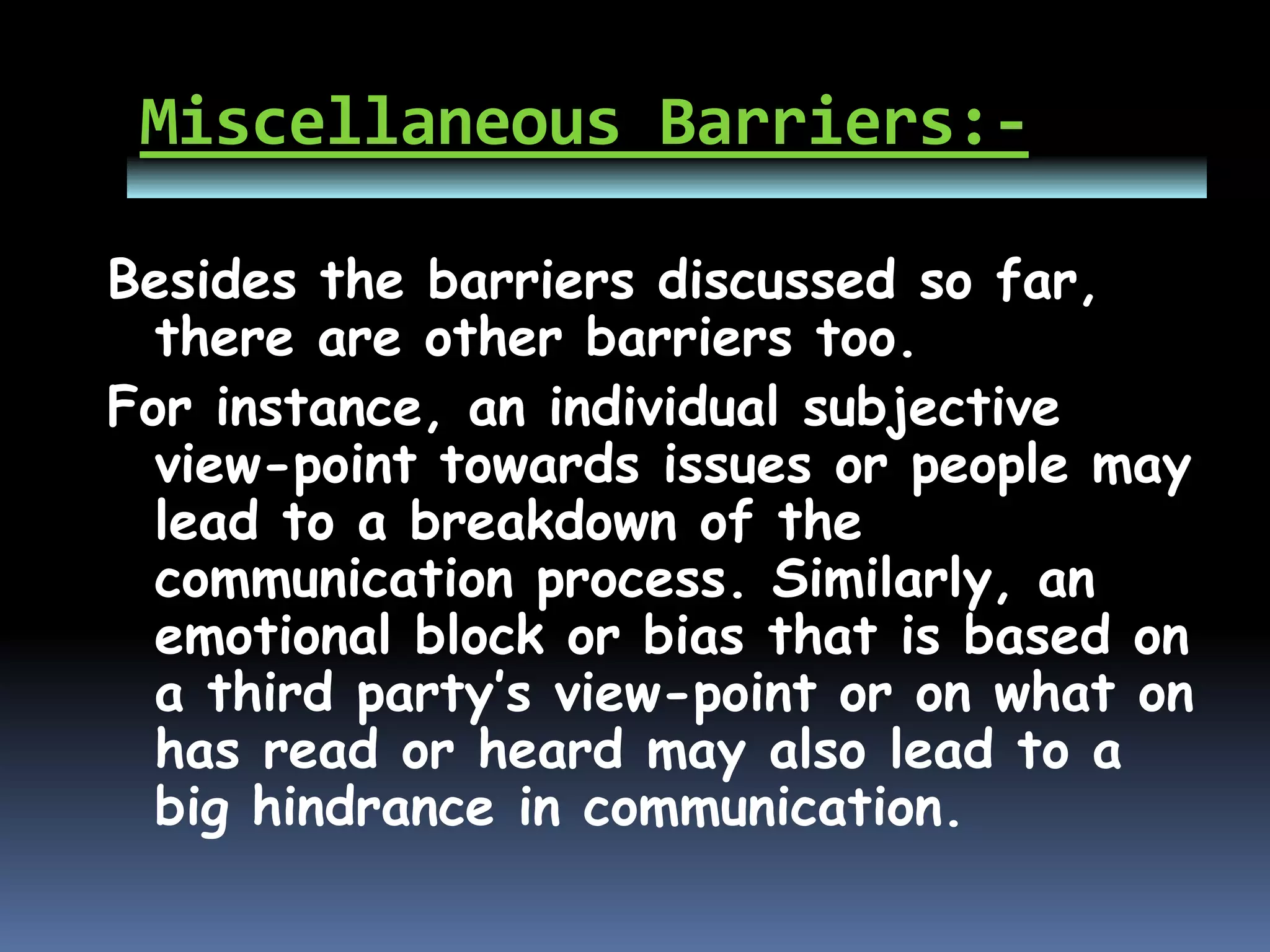 Miscellaneous Barriers:-
Besides the barriers discussed so far,
there are other barriers too.
For instance, an individual subjective
view-point towards issues or people may
lead to a breakdown of the
communication process. Similarly, an
emotional block or bias that is based on
a third party’s view-point or on what on
has read or heard may also lead to a
big hindrance in communication.
 