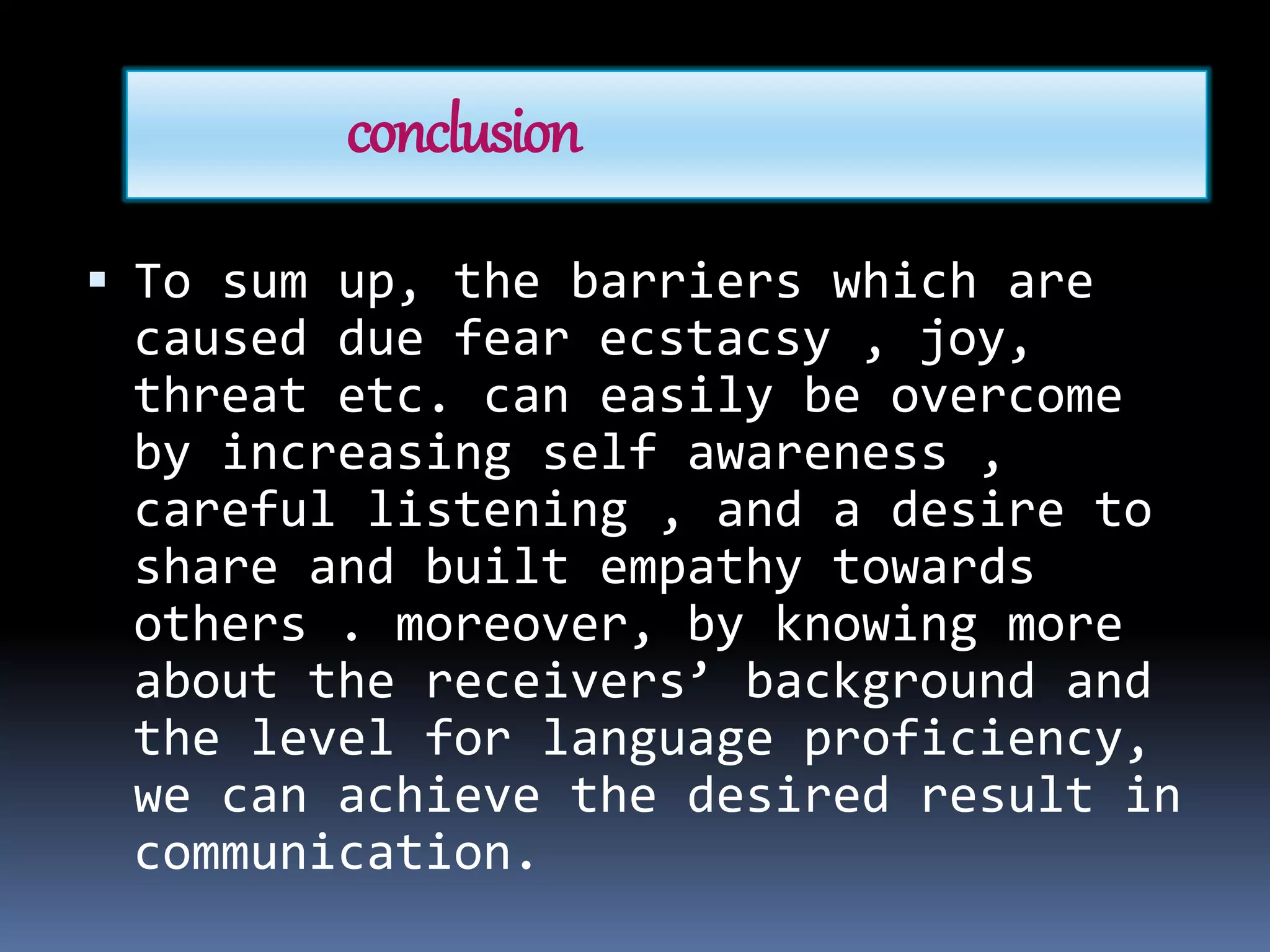 conclusion
 To sum up, the barriers which are
caused due fear ecstacsy , joy,
threat etc. can easily be overcome
by increasing self awareness ,
careful listening , and a desire to
share and built empathy towards
others . moreover, by knowing more
about the receivers’ background and
the level for language proficiency,
we can achieve the desired result in
communication.
 