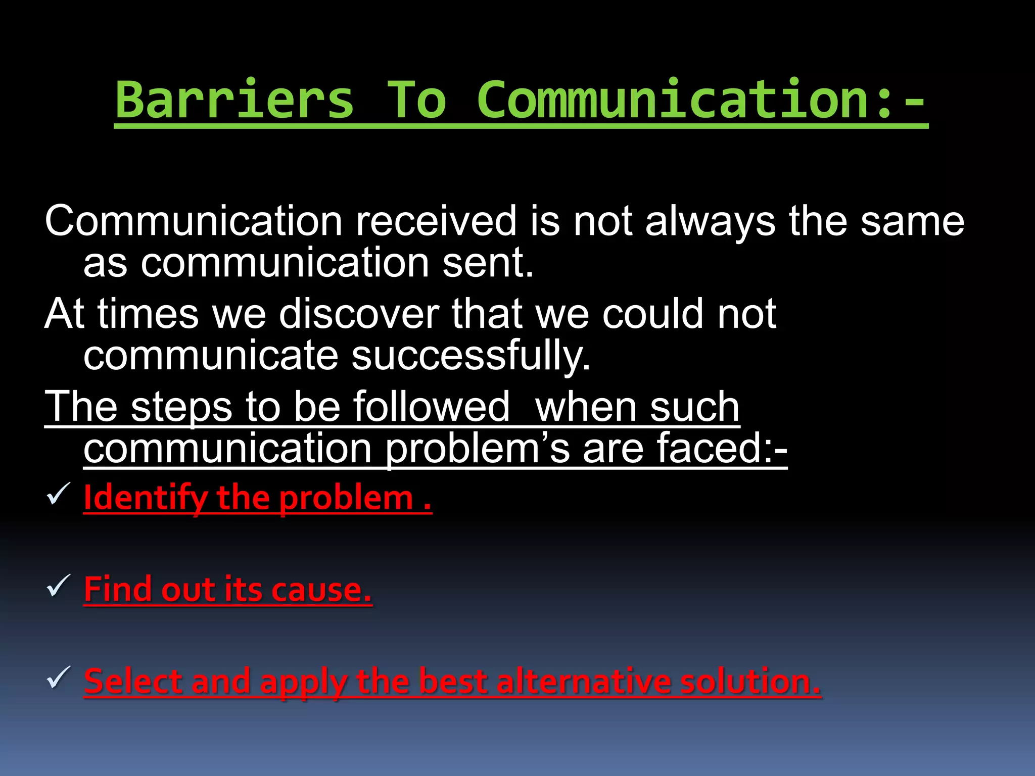 Barriers To Communication:-
Communication received is not always the same
as communication sent.
At times we discover that we could not
communicate successfully.
The steps to be followed when such
communication problem’s are faced:-
 Identify the problem .
 Find out its cause.
 Select and apply the best alternative solution.
 