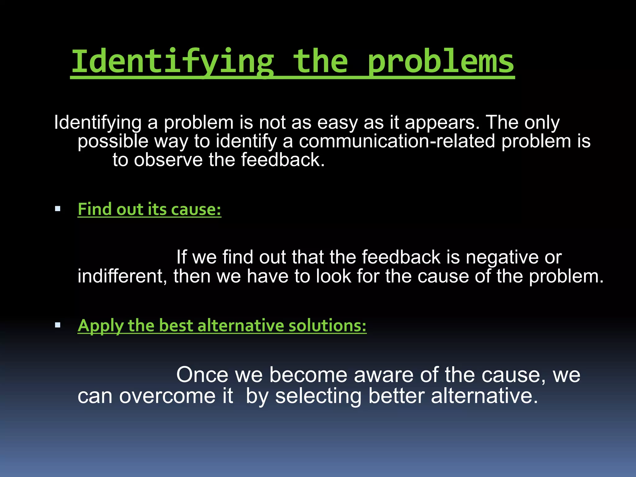 Identifying the problems
Identifying a problem is not as easy as it appears. The only
possible way to identify a communication-related problem is
to observe the feedback.
 Find out its cause:
If we find out that the feedback is negative or
indifferent, then we have to look for the cause of the problem.
 Apply the best alternative solutions:
Once we become aware of the cause, we
can overcome it by selecting better alternative.
 