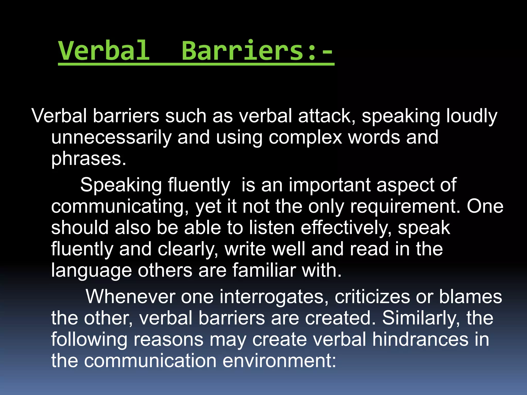 Verbal Barriers:-
Verbal barriers such as verbal attack, speaking loudly
unnecessarily and using complex words and
phrases.
Speaking fluently is an important aspect of
communicating, yet it not the only requirement. One
should also be able to listen effectively, speak
fluently and clearly, write well and read in the
language others are familiar with.
Whenever one interrogates, criticizes or blames
the other, verbal barriers are created. Similarly, the
following reasons may create verbal hindrances in
the communication environment:
 