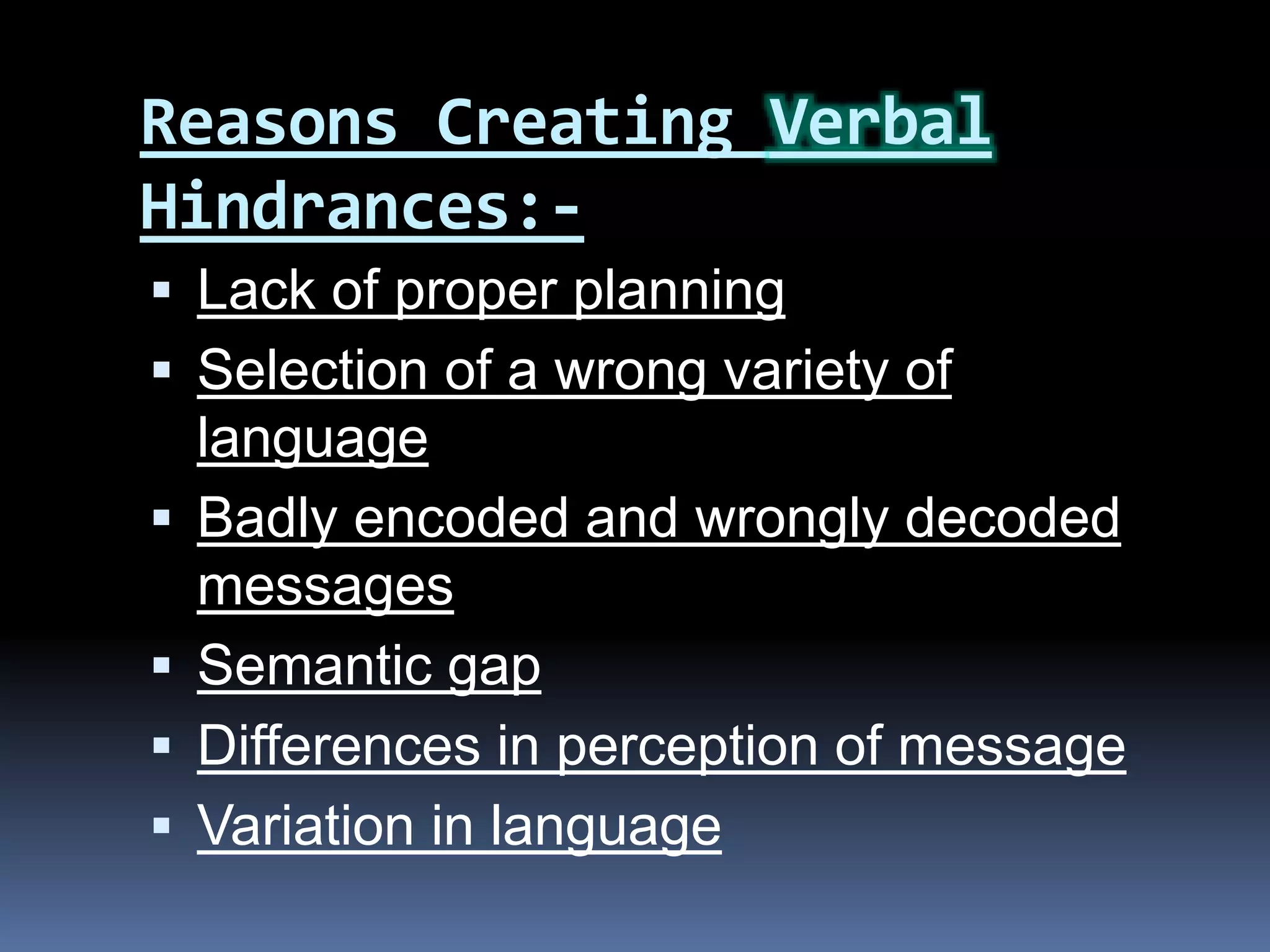 Reasons Creating Verbal
Hindrances:-
 Lack of proper planning
 Selection of a wrong variety of
language
 Badly encoded and wrongly decoded
messages
 Semantic gap
 Differences in perception of message
 Variation in language
 