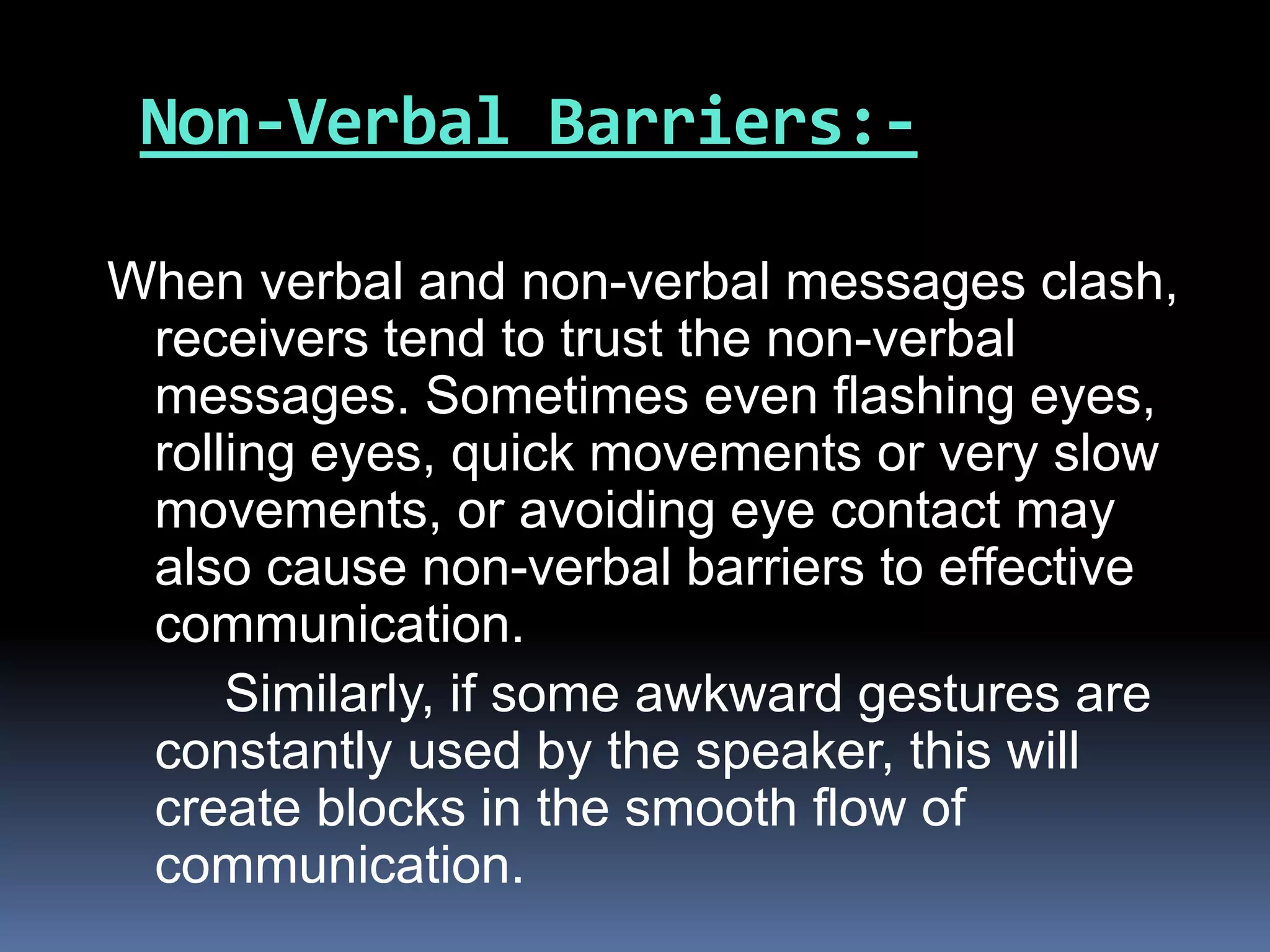 Non-Verbal Barriers:-
When verbal and non-verbal messages clash,
receivers tend to trust the non-verbal
messages. Sometimes even flashing eyes,
rolling eyes, quick movements or very slow
movements, or avoiding eye contact may
also cause non-verbal barriers to effective
communication.
Similarly, if some awkward gestures are
constantly used by the speaker, this will
create blocks in the smooth flow of
communication.
 