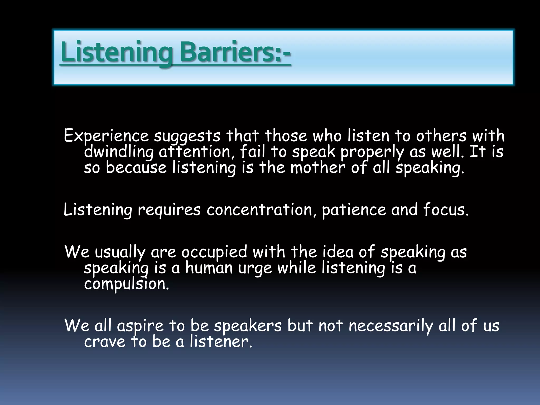 Listening Barriers:-
Experience suggests that those who listen to others with
dwindling attention, fail to speak properly as well. It is
so because listening is the mother of all speaking.
Listening requires concentration, patience and focus.
We usually are occupied with the idea of speaking as
speaking is a human urge while listening is a
compulsion.
We all aspire to be speakers but not necessarily all of us
crave to be a listener.
 
